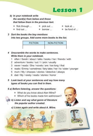 Lesson 1
3 Sort the books the boy mentions
into two groups. Add some more books to the list.
z
z flick through ...
z
z find out ...
b) In your notebook write
the word(s) from below and those
that follow them in the previous text.
z
z pick out ...
z
z borrow ...
z
z look at ...
z
z be fond of ...
4 Unscramble the words to make sentences.
Write them in your notebook.
1 often / Sarah / about / talks / books / her / friends / with
2 adventure / books / out / I / pick / usually
3 never / reads / She / novels / are / too long / that
4 reads / Emma / sometimes / fairy tales / her / to / sister / younger
5 mum / My / chooses / stories / detective / always
6 dad / My / rarely / reads / stories / horror
FICTION NON-FICTION
127
b) Listen and say what genre of literature
the popular author created.
c) Listen again and write about A. Milne.
6 a) Before listening, answer the questions:
z
z What do you know about Alan Milne?
z
z Which of his books made him well-known?
5 Look back at your sentences and say how many
types of books you can find in them.
 