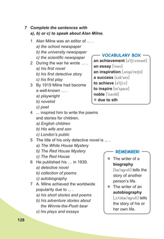 128
7 Complete the sentences with
a), b) or c) to speak about Alan Milne.
1 Alan Milne was an editor of … .
a) the school newspaper
b) the university newspaper
c) the scientific newspaper
2 During the war he wrote … .
a) his first novel
b) his first detective story
c) his first play
3 By 1919 Milne had become
a well-known … .
a) playwright
b) novelist
c) poet
4 ... inspired him to write the poems
and stories for children.
a) English children
b) His wife and son
c) London’s public
5 The title of his only detective novel is ... .
a) The White House Mystery
b) The Red House Mystery
c) The Red House
6 He published his … in 1939.
a) detective novel
b) collection of poems
c) autobiography
7 A. Milne achieved the worldwide
popularity due to ... .
a) his short stories and poems
b) his adventure stories about
the Winnie-the-Pooh bear
c) his plays and essays
an achievement [39tSI:vm3nt]
an essay [9esei]
an inspiration [0inspi9reiSn]
a success [s3k9ses]
to achieve [39tSI:v]
to inspire [in9spai3]
noble [9n3Ubl]
z due to sth
VOCABULARY BOX
REMEMBER!
z
z The writer of a
biography
[bai9Agr3fI] tells the
story of another
person’s life.
z
z The writer of an
autobiography
[0c:t3bai9Agr3fI] tells
the story of his or
her own life.
 