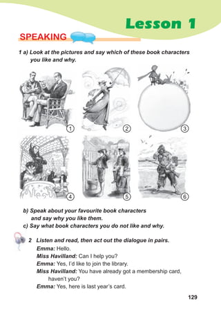 129
Lesson 1
Emma: Hello.
Miss Havilland: Can I help you?
Emma: Yes, I’d like to join the library.
Miss Havilland: You have already got a membership card,
haven’t you?
Emma: Yes, here is last year’s card.
2 Listen and read, then act out the dialogue in pairs.
SPEAKING
1 a) Look at the pictures and say which of these book characters
you like and why.
1
4
2 3
5 6
b) Speak about your favourite book characters
and say why you like them.
c) Say what book characters you do not like and why.
 
