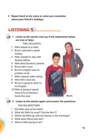 13
3 Report back to the class on what you remember
about your friend’s holidays.
LISTENING
1 Listen to the stories and say if the statements below
are true or false.
TWO HOLIDAYS
Nikki
Bruno
1 Nikki stayed at a hotel.
2 Bruno expected a great
holiday.
3 Nikki wanted to stay with
Sandra before.
4 Nikki liked Sandra’s parents.
5 Bruno fell in love.
6 Bruno’s English was no
problem at all.
7 Nikki enjoyed water skiing.
8 Nikki fell in love too.
9 Bruno is going to work on
his English.
10 Nikki is going to spend
more time at Sandra’s
home this year.
2 Listen to the stories again and answer the questions.
THE BIG BROTHER
1 Did Nikki stay at the hotel?
2 What did Nikki try once? Did she like it?
3 Where did Nikki go with her friends in the evenings?
4 What does Steve look like?
5 What is Nikki going to do?
 