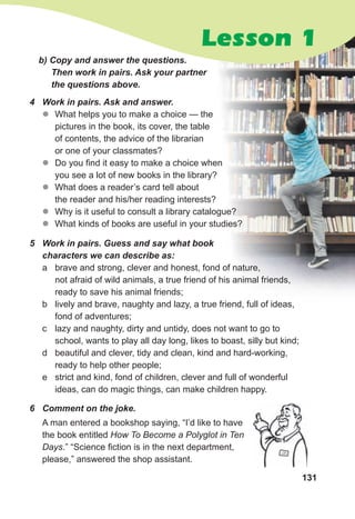 131
5 Work in pairs. Guess and say what book
characters we can describe as:
a brave and strong, clever and honest, fond of nature,
not afraid of wild animals, a true friend of his animal friends,
ready to save his animal friends;
b lively and brave, naughty and lazy, a true friend, full of ideas,
fond of adventures;
c lazy and naughty, dirty and untidy, does not want to go to
school, wants to play all day long, likes to boast, silly but kind;
d beautiful and clever, tidy and clean, kind and hard-working,
ready to help other people;
e strict and kind, fond of children, clever and full of wonderful
ideas, can do magic things, can make children happy.
6 Comment on the joke.
A man entered a bookshop saying, “I’d like to have
the book entitled How To Become a Polyglot in Ten
Days.” “Science fiction is in the next department,
please,” answered the shop assistant.
b) Copy and answer the questions.
Then work in pairs. Ask your partner
the questions above.
4 Work in pairs. Ask and answer.
z
z What helps you to make a choice — the
pictures in the book, its cover, the table
of contents, the advice of the librarian
or one of your classmates?
z
z Do you find it easy to make a choice when
you see a lot of new books in the library?
z
z What does a reader’s card tell about
the reader and his/her reading interests?
z
z Why is it useful to consult a library catalogue?
z
z What kinds of books are useful in your studies?
Lesson 1
 