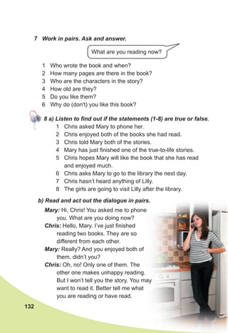 Mary: Hi, Chris! You asked me to phone
you. What are you doing now?
Chris: Hello, Mary. I’ve just finished
reading two books. They are so
different from each other.
Mary: Really? And you enjoyed both of
them, didn’t you?
Chris: Oh, no! Only one of them. The
other one makes unhappy reading.
But I won’t tell you the story. You may
want to read it. Better tell me what
you are reading or have read.
b) Read and act out the dialogue in pairs.
7 Work in pairs. Ask and answer.
1 Who wrote the book and when?
2 How many pages are there in the book?
3 Who are the characters in the story?
4 How old are they?
5 Do you like them?
6 Why do (don't) you like this book?
132
What are you reading now?
8 a) Listen to find out if the statements (1-8) are true or false.
1 Chris asked Mary to phone her.
2 Chris enjoyed both of the books she had read.
3 Chris told Mary both of the stories.
4 Mary has just finished one of the true-to-life stories.
5 Chris hopes Mary will like the book that she has read
and enjoyed much.
6 Chris asks Mary to go to the library the next day.
7 Chris hasn’t heard anything of Lilly.
8 The girls are going to visit Lilly after the library.
 