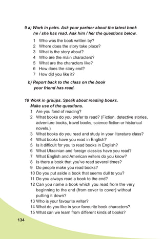 134
10 Work in groups. Speak about reading books.
Make use of the questions.
1 Are you fond of reading?
2 What books do you prefer to read? (Fiction, detective stories,
adventure books, travel books, science fiction or historical
novels.)
3 What books do you read and study in your literature class?
4 What books have you read in English?
5 Is it difficult for you to read books in English?
6 What Ukrainian and foreign classics have you read?
7 What English and American writers do you know?
8 Is there a book that you’ve read several times?
9 Do people make you read books?
10 Do you put aside a book that seems dull to you?
11 Do you always read a book to the end?
12 Can you name a book which you read from the very
beginning to the end (from cover to cover) without
putting it down?
13 Who is your favourite writer?
14 What do you like in your favourite book characters?
15 What can we learn from different kinds of books?
9 a) Work in pairs. Ask your partner about the latest book
he / she has read. Ask him / her the questions below.
1 Who was the book written by?
2 Where does the story take place?
3 What is the story about?
4 Who are the main characters?
5 What are the characters like?
6 How does the story end?
7 How did you like it?
b) Report back to the class on the book
your friend has read.
 