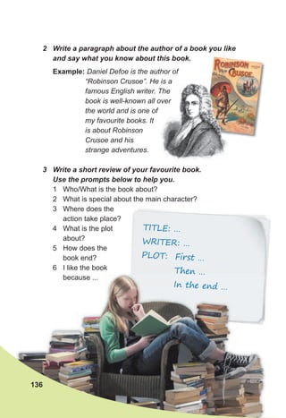TITLE: …
WRITER: …
PLOT: First …
Then …
In the end …
Then …
Then …
In the end …
2 Write a paragraph about the author of a book you like
and say what you know about this book.
Example: Daniel Defoe is the author of
“Robinson Crusoe”. He is a
famous English writer. The
book is well-known all over
the world and is one of
my favourite books. It
is about Robinson
Crusoe and his
strange adventures.
3 Write a short review of your favourite book.
Use the prompts below to help you.
1 Who/What is the book about?
2 What is special about the main character?
3 Where does the
action take place?
4 What is the plot
about?
5 How does the
book end?
6 I like the book
because ...
136
 