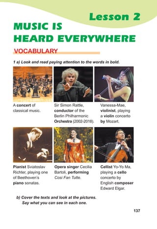 137
Lesson 2
MUSIC IS
HEARD EVERYWHERE
VOCABULARY
1 a) Look and read paying attention to the words in bold.
A concert of
classical music.
Pianist Sviatoslav
Richter, playing one
of Beethoven’s
piano sonatas.
Vanessa-Mae,
violinist, playing
a violin concerto
by Mozart.
Cellist Yo-Yo Ma,
playing a cello
concerto by
English composer
Edward Elgar.
Sir Simon Rattle,
conductor of the
Berlin Philharmonic
Orchestra (2002-2018).
Opera singer Cecilia
Bartoli, performing
Cosi Fan Tutte.
b) Cover the texts and look at the pictures.
Say what you can see in each one.
 