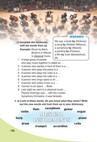 138
c) Complete the sentences
with the words from (a).
REMEMBER!
We say: a book by (Dickens),
a song by (Robbie Williams),
a symphony by (Mozart),
a painting by (Picasso),
a film by (Ivan Mykolaichuk),
etc.
1 A large group of people
who play music together is called an …
2 A person who stands in front of them is a …
3 A person who plays the piano is a …
4 A person who plays the violin is a …
5 A person who plays the cello is a …
6 A person who sings opera is an …
7 A person who writes music is a …
8 Carmen is an opera … Bizet.
9 Last night we went to a classical music ... .
Placido Domingo was ... with the London
Symphony Orchestra. It was fantastic.
Example: Music by Bach,
Brahms or Mozart
is classical music.
2 a) Look at these words. Do you know what they mean? Write
out the new words and look them up in your dictionary.
138
out the new words and look them up in your dictionary.
MUSICAL
INSTRUMENTS
trumpet
drum
harp piano
organ
flute
violin
cello
accordion
guitar
saxophone
 