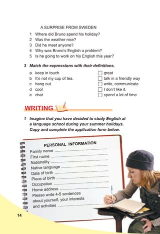 1 Imagine that you have decided to study English at
a language school during your summer holidays.
Copy and complete the application form below.
WRITING
PERSONAL INFORMATION
Family name ...............................................
First name ...................................................
Nationality ...................................................
Native language ..........................................
Date of birth ................................................
Place of birth ...............................................
Occupation .................................................
Home address ............................................
Please write 4-5 sentences
about yourself, your interests
and activities ...............................................
...............................................
...................................................
...................................................
..........................................
................................................
...............................................
.................................................
............................................
...............................................
A SURPRISE FROM SWEDEN
1 Where did Bruno spend his holiday?
2 Was the weather nice?
3 Did he meet anyone?
4 Why was Bruno’s English a problem?
5 Is he going to work on his English this year?
3 Match the expressions with their definitions.
a keep in touch
b It’s not my cup of tea.
c hang out
d cool
e chat
 great
 talk in a friendly way
 write, communicate
 I don’t like it.
 spend a lot of time
14
 