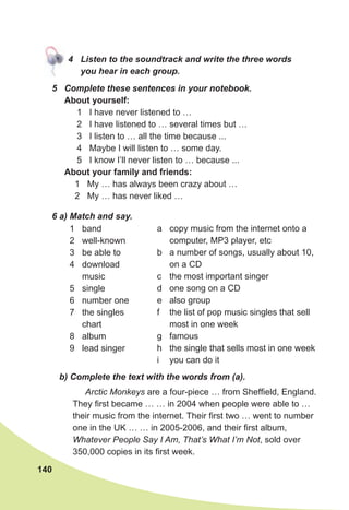 140
4 Listen to the soundtrack and write the three words
you hear in each group.
5 Complete these sentences in your notebook.
About yourself:
1 I have never listened to …
2 I have listened to … several times but …
3 I listen to … all the time because ...
4 Maybe I will listen to … some day.
5 I know I’ll never listen to … because ...
About your family and friends:
1 My … has always been crazy about …
2 My … has never liked …
6 a) Match and say.
1 band
2 well-known
3 be able to
4 download
music
5 single
6 number one
7 the singles
chart
8 album
9 lead singer
a copy music from the internet onto a
computer, MP3 player, etc
b a number of songs, usually about 10,
on a CD
c the most important singer
d one song on a CD
e also group
f the list of pop music singles that sell
most in one week
g famous
h the single that sells most in one week
i you can do it
b) Complete the text with the words from (a).
Arctic Monkeys are a four-piece … from Sheffield, England.
They first became … … in 2004 when people were able to …
their music from the internet. Their first two … went to number
one in the UK … … in 2005-2006, and their first album,
Whatever People Say I Am, That’s What I’m Not, sold over
350,000 copies in its first week.
 