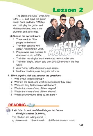 141
Lesson 2
The group are: Alex Turner, who
is the … … and plays the guitar,
Jamie Cook and Nick O’Malley,
who both play the guitar, and
Matthew Helders, who is the
drummer and also sings.
c) Choose the correct word.
1 There are four / five
people in the band.
2 They first became well-
known / important in 2004.
3 People were able / unable to
download music in 2004.
4 Their first two singles went to number two / number one.
5 Their first single / album sold over 350,000 copies in the first
week.
6 Alex Turner is the drummer / lead singer.
7 Matthew Helders plays the guitar / drums.
7 Work in pairs. Ask and answer the questions.
1 Who’s your favourite group?
2 Who’s in the band, and what instruments do they play?
3 When did they first become well-known?
4 What’s the name of one of their singles?
5 What’s the name of one of their albums?
6 What’s your favourite song by this band?
The group are: Alex Turner, who
is the … … and plays the guitar,
Jamie Cook and Nick O’Malley,
in 2004.
The children are talking about … .
a) piano music b) rock music c) different tastes in music
READING
1 a) Listen to and read the dialogue to choose
the right answer (a, b or c).
 
