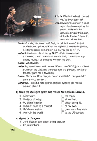142
b) Read the dialogue again and match the sentence halves.
1 I don’t care
2 I bet you didn’t go
3 My piano teacher
4 I haven’t been to a concert
5 He’s been my idol
6 I’ve built this world
 for years.
 since then.
 about being IN.
 of my own.
 gave me a few hints.
 to the U2 concert.
Linda: What’s the best concert
you’ve ever been to?
John: Maksim’s concert a year
ago. He’s been my idol for
years. Maksim’s the
absolute king of the piano.
Actually, I haven’t been to
a concert since then.
Linda: A boring piano concert? And you call that music? It’s just
old-fashioned ‘plink-plonk’ on the keyboard! No electric guitars,
no drum section, no hands in the air. You are so not IN.
John: I don’t care about being IN. What’s in today is out
tomorrow. I don’t care about trendy stuff, I care about top
quality music. I’ve built this world of my own.
Linda: What world?
John: My own music world — no INS and no OUTS, just the best
stuff from the past and the best from the present. My piano
teacher gave me a few hints.
Linda: Come on. How can you be so snobbish? I bet you didn’t
go to the U2 concert.
John: No, I didn’t. I hate all this artificial hysteria the media
created about it.
c) Agree or disagree.
1 John doesn’t care about being popular.
2 He is stubborn.
 
