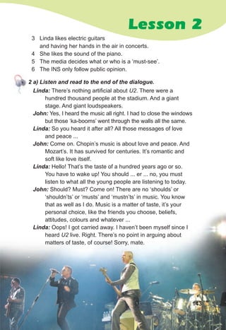 Lesson 2
3 Linda likes electric guitars
and having her hands in the air in concerts.
4 She likes the sound of the piano.
5 The media decides what or who is a ‘must-see’.
6 The INS only follow public opinion.
2 a) Listen and read to the end of the dialogue.
Linda: There’s nothing artificial about U2. There were a
hundred thousand people at the stadium. And a giant
stage. And giant loudspeakers.
John: Yes, I heard the music all right. I had to close the windows
but those ‘ka-booms’ went through the walls all the same.
Linda: So you heard it after all? All those messages of love
and peace ...
John: Come on. Chopin’s music is about love and peace. And
Mozart’s. It has survived for centuries. It’s romantic and
soft like love itself.
Linda: Hello! That’s the taste of a hundred years ago or so.
You have to wake up! You should ... er ... no, you must
listen to what all the young people are listening to today.
John: Should? Must? Come on! There are no ‘shoulds’ or
‘shouldn’ts’ or ‘musts’ and ‘mustn’ts’ in music. You know
that as well as I do. Music is a matter of taste, it’s your
personal choice, like the friends you choose, beliefs,
attitudes, colours and whatever ...
Linda: Oops! I got carried away. I haven’t been myself since I
heard U2 live. Right. There’s no point in arguing about
matters of taste, of course! Sorry, mate.
143
 