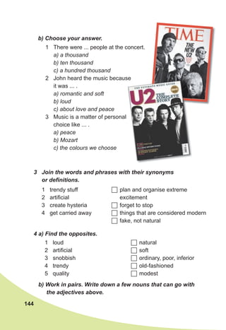 144
1 There were ... people at the concert.
a) a thousand
b) ten thousand
c) a hundred thousand
2 John heard the music because
it was ... .
a) romantic and soft
b) loud
c) about love and peace
3 Music is a matter of personal
choice like ... .
a) peace
b) Mozart
c) the colours we choose
b) Choose your answer.
3 Join the words and phrases with their synonyms
or definitions.
1 trendy stuff
2 artificial
3 create hysteria
4 get carried away
 plan and organise extreme
excitement
 forget to stop
 things that are considered modern
 fake, not natural
4 a) Find the opposites.
1 loud
2 artificial
3 snobbish
4 trendy
5 quality
 natural
 soft
 ordinary, poor, inferior
 old-fashioned
 modest
b) Work in pairs. Write down a few nouns that can go with
the adjectives above.
John heard the music because
 
