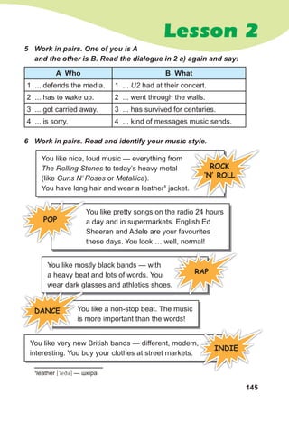 145
Lesson 2
You like nice, loud music — everything from
The Rolling Stones to today’s heavy metal
(like Guns N’ Roses or Metallica).
You have long hair and wear a leather1
jacket.
You like pretty songs on the radio 24 hours
a day and in supermarkets. English Ed
Sheeran and Adele are your favourites
these days. You look … well, normal!
You like mostly black bands — with
a heavy beat and lots of words. You
wear dark glasses and athletics shoes.
You like a non-stop beat. The music
is more important than the words!
You like very new British bands — different, modern,
interesting. You buy your clothes at street markets.
You like a non-stop beat. The music
is more important than the words!
5 Work in pairs. One of you is A
and the other is B. Read the dialogue in 2 a) again and say:
A Who B What
1 ... defends the media. 1 ... U2 had at their concert.
2 ... has to wake up. 2 ... went through the walls.
3 ... got carried away. 3 ... has survived for centuries.
4 ... is sorry. 4 ... kind of messages music sends.
6 Work in pairs. Read and identify your music style.
POP
1
leather [9leq3] — шкіра
RAP
DANCE
INDIE
ROCK
‘N‛ ROLL
 