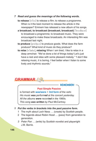 146
7 Read and guess the meanings of the following words.
to release [ri9lI:s] to release a film; to release a programme.
When is it the best moment to release the article in the
newspaper? Eminem has released a new album of his songs.
a broadcast, to broadcast (broadcast, broadcast) [9brc:dk4:st]
to broadcast a programme; to broadcast music. They were
encouraged to make these broadcasts. An interesting film was
broadcast last night.
to produce [pr39dju:s] to produce goods. What does the farm
produce? What kind of music do they produce?
to relax [ri9l2ks], relaxing When I am tired, I like to relax in a
deep armchair. “We’ve done a lot of things today! Let’s just
have a rest and relax with some pleasant melody.” “I don’t like
relaxing music, it is boring. I feel better when I listen to some
lively and rhythmic sounds.”
GRAMMAR
1 Put the verbs in brackets into the past passive form.
1 The myth about Loch Ness … (create) by Scottish people.
2 The legends about Robin Hood … (pass) from generation to
generation.
3 Peter Pan … (write) by Scottish novelist and playwright
J.M. Barrie.
REMEMBER!
Past Simple Passive
is formed with was/were + 3rd form of the verb:
His music was performed at the concert yesterday.
All the albums were recorded in the 1960s.
This song was written by Paul McCartney.
 