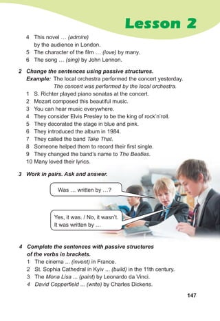 147
Lesson 2
2 Сhange the sentences using passive structures.
Example: The local orchestra performed the concert yesterday.
The concert was performed by the local orchestra.
1 S. Richter played piano sonatas at the concert.
2 Mozart composed this beautiful music.
3 You can hear music everywhere.
4 They consider Elvis Presley to be the king of rock’n’roll.
5 They decorated the stage in blue and pink.
6 They introduced the album in 1984.
7 They called the band Take That.
8 Someone helped them to record their first single.
9 They changed the band’s name to The Beatles.
10 Many loved their lyrics.
4 This novel … (admire)
by the audience in London.
5 The character of the film … (love) by many.
6 The song … (sing) by John Lennon.
3 Work in pairs. Ask and answer.
Yes, it was. / No, it wasn’t.
It was written by …
Was … written by …?
4 Complete the sentences with passive structures
of the verbs in brackets.
1 The cinema ... (invent) in France.
2 St. Sophia Cathedral in Kyiv ... (build) in the 11th century.
3 The Mona Lisa ... (paint) by Leonardo da Vinci.
4 David Copperfield ... (write) by Charles Dickens.
 
