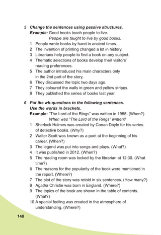 148
6 Put the wh-questions to the following sentences.
Use the words in brackets.
Example: “The Lord of the Rings” was written in 1955. (When?)
When was “The Lord of the Rings” written?
1 Sherlock Holmes was created by Conan Doyle for his series
of detective books. (Why?)
2 Walter Scott was known as a poet at the beginning of his
career. (When?)
3 The legend was put into songs and plays. (What?)
4 It was published in 2012. (When?)
5 The reading room was locked by the librarian at 12:30. (What
time?)
6 The reasons for the popularity of the book were mentioned in
the report. (Where?)
7 The plot of the story was retold in six sentences. (How many?)
8 Agatha Christie was born in England. (Where?)
9 The topics of the book are shown in the table of contents.
(What?)
10 A special feeling was created in the atmosphere of
understanding. (Where?)
5 Change the sentences using passive structures.
Example: Good books teach people to live.
People are taught to live by good books.
1 People wrote books by hand in ancient times.
2 The invention of printing changed a lot in history.
3 Librarians help people to find a book on any subject.
4 Thematic selections of books develop their visitors’
reading preferences.
5 The author introduced his main characters only
in the 2nd part of the story.
6 They discussed the topic two days ago.
7 They coloured the walls in green and yellow stripes.
8 They published the series of books last year.
 