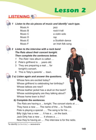 Lesson 2
149
LISTENING
jazz
rock’n’roll
a violin solo
rap
a Scottish dance
an Irish folk song
Music A
Music B
Music C
Music D
Music E
Music F
1 Listen to the six pieces of music and identify1
each type.
Whose fans are excited today?
Whose girlfriend is celebrating her birthday?
Whose tattoos are new?
Whose leather jacket has a skull on the back?
Whose autobiography are they talking about?
Whose home town is this?
3 a) Listen again and answer the questions.
b) Complete the sentences.
The Rats are having a ... tonight. The concert starts at ... .
They have a new ... . The name of the ... is Trouble.
Pete is playing a special ... . The song is for his ... .
Billy Ugly has a new ... . It has a ... on the back.
Jack Dirty has a new ... . It shows a ... .
Now they’re having an ... .The interview is for the radio.
2 Listen to the interview with a rock band
The Rats about their concert tonight.
Then complete the sentences below.
1 The Rats’ new album is called …
2 Pete’s girlfriend is … years old.
3 They are preparing a real … for
tonight’s concert.
4 This is Toby’s parents’ … town.
1
to identify [ai9dentifai] — визначати
Whose leather jacket has a skull on the back?
Whose autobiography are they talking about?
 