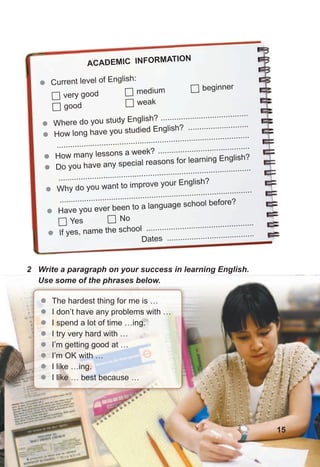 z
z Where do you study English? .......................................
z
z How long have you studied English? ...........................
......................................................................................
z
z How many lessons a week? .........................................
z
z Do you have any special reasons for learning English?
......................................................................................
z
z Why do you want to improve your English?
......................................................................................
z
z Have you ever been to a language school before?
 Yes  No
z
z If yes, name the school ................................................
Dates .......................................
ACADEMIC INFORMATION
z
z Current level of English:
 very good
 good
 medium
 weak
 beginner
2 Write a paragraph on your success in learning English.
Use some of the phrases below.
z
z The hardest thing for me is …
z
z I don’t have any problems with …
z
z I spend a lot of time …ing.
z
z I try very hard with …
z
z I’m getting good at …
z
z I’m OK with …
z
z I like …ing.
z
z I like … best because …
15
 