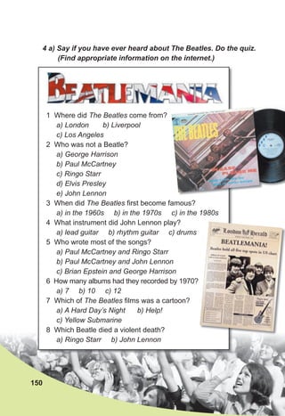 4 a) Say if you have ever heard about The Beatles. Do the quiz.
(Find appropriate information on the internet.)
150
1 Where did The Beatles come from?
a) London b) Liverpool
c) Los Angeles
2 Who was not a Beatle?
a) George Harrison
b) Paul McCartney
c) Ringo Starr
d) Elvis Presley
e) John Lennon
3 When did The Beatles first become famous?
a) in the 1960s b) in the 1970s c) in the 1980s
4 What instrument did John Lennon play?
a) lead guitar b) rhythm guitar c) drums
5 Who wrote most of the songs?
a) Paul McCartney and Ringo Starr
b) Paul McCartney and John Lennon
c) Brian Epstein and George Harrison
6 How many albums had they recorded by 1970?
a) 7 b) 10 c) 12
7 Which of The Beatles films was a cartoon?
a) A Hard Day’s Night b) Help!
c) Yellow Submarine
8 Which Beatle died a violent death?
a) Ringo Starr b) John Lennon
 