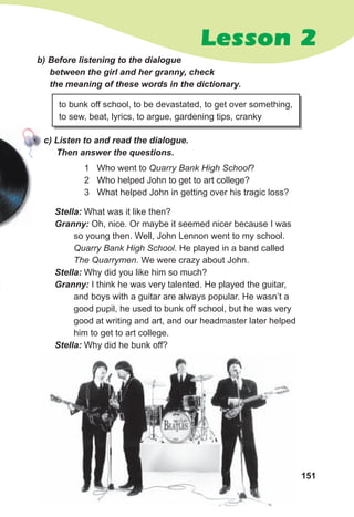 151
Lesson 2
b) Before listening to the dialogue
between the girl and her granny, check
the meaning of these words in the dictionary.
с) Listen to and read the dialogue.
Then answer the questions.
to bunk off school, to be devastated, to get over something,
to sew, beat, lyrics, to argue, gardening tips, cranky
Stella: What was it like then?
Granny: Oh, nice. Or maybe it seemed nicer because I was
so young then. Well, John Lennon went to my school.
Quarry Bank High School. He played in a band called
The Quarrymen. We were crazy about John.
Stella: Why did you like him so much?
Granny: I think he was very talented. He played the guitar,
and boys with a guitar are always popular. He wasn’t a
good pupil, he used to bunk off school, but he was very
good at writing and art, and our headmaster later helped
him to get to art college.
Stella: Why did he bunk off?
1 Who went to Quarry Bank High School?
2 Who helped John to get to art college?
3 What helped John in getting over his tragic loss?
 