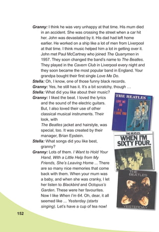 152
Granny: I think he was very unhappy at that time. His mum died
in an accident. She was crossing the street when a car hit
her. John was devastated by it. His dad had left home
earlier. He worked on a ship like a lot of men from Liverpool
at that time. I think music helped him a lot in getting over it.
John met Paul McCartney who joined The Quarrymen in
1957. They soon changed the band’s name to The Beatles.
They played in the Cavern Club in Liverpool every night and
they soon became the most popular band in England. Your
grandpa bought their first single Love Me Do.
Stella: Oh, I know, one of those funny black records.
Granny: Yes, he still has it. It’s a bit scratchy, though …
Stella: What did you like about their music?
Granny: I liked the beat. I loved the lyrics
and the sound of the electric guitars.
But, I also loved their use of other
classical musical instruments. Their
look, with
The Beatles jacket and hairstyle, was
special, too. It was created by their
manager, Brian Epstein.
Stella: What songs did you like best,
granny?
Granny: Lots of them. I Want to Hold Your
Hand, With a Little Help from My
Friends, She’s Leaving Home ... There
are so many nice memories that come
back with them. When your mum was
a baby, and when she was cranky, I let
her listen to Blackbird and Octopus’s
Garden. These were her favourites.
Now I like When I’m 64. Oh, dear, it all
seemed like ... Yesterday (starts
singing). Let’s have a cup of tea now!
 