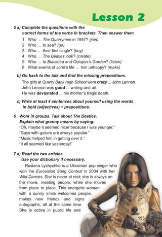 Lesson 2
5 a) Complete the questions with the
correct forms of the verbs in brackets. Then answer them.
1 Who … The Quarrymen in 1957? (join)
2 Who … to sea? (go)
3 Who … their first single? (buy)
4 Who … The Beatles look? (create)
5 Who … to Blackbird and Octopus’s Garden? (listen)
6 What events of John’s life … him unhappy? (make)
The girls at Quarry Bank High School were crazy ... John Lennon.
John Lennon was good ... writing and art.
He was devastated ... his mother’s tragic death.
b) Go back to the talk and find the missing prepositions.
c) Write at least 4 sentences about yourself using the words
in bold (adjectives) + prepositions.
6 Work in groups. Talk about The Beatles.
Explain what granny means by saying:
“Oh, maybe it seemed nicer because I was younger.”
“Guys with guitars are always popular.”
“Music helped him in getting over it.”
“It all seemed like yesterday!”
7 a) Read the two articles.
Use your dictionary if necessary.
Ruslana Lyzhychko is a Ukrainian pop singer who
won the Eurovision Song Contest in 2004 with her
Wild Dances. She is never at rest; she is always on
the move, meeting people, while she moves
from place to place. This energetic woman
with a sunny smile welcomes people,
makes new friends and signs
autographs, all at the same time.
She is active in public life and
153
 