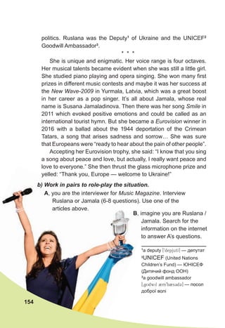 A, you are the interviewer for Music Magazine. Interview
Ruslana or Jamala (6-8 questions). Use one of the
articles above.
b) Work in pairs to role-play the situation.
politics. Ruslana was the Deputy1
of Ukraine and the UNICEF2
Goodwill Ambassador3
.
* * *
She is unique and enigmatic. Her voice range is four octaves.
Her musical talents became evident when she was still a little girl.
She studied piano playing and opera singing. She won many first
prizes in different music contests and maybe it was her success at
the New Wave-2009 in Yurmala, Latvia, which was a great boost
in her career as a pop singer. It’s all about Jamala, whose real
name is Susana Jamaladinova. Then there was her song Smile in
2011 which evoked positive emotions and could be called as an
international tourist hymn. But she became a Eurovision winner in
2016 with a ballad about the 1944 deportation of the Crimean
Tatars, a song that arises sadness and sorrow… She was sure
that Europeans were “ready to hear about the pain of other people”.
Accepting her Eurovision trophy, she said: “I know that you sing
a song about peace and love, but actually, I really want peace and
love to everyone.” She then thrust the glass microphone prize and
yelled: “Thank you, Europe — welcome to Ukraine!”
154
1
a deputy [9depjutI] — депутат
2
UNICEF (United Nations
Children’s Fund) — ЮНІСЕФ
(Дитячий фонд ООН)
3
a goodwill ambassador
[0gUdwil 2m9b2s3d3] — посол
доброї волі
B, imagine you are Ruslana /
Jamala. Search for the
information on the internet
to answer A’s questions.
 