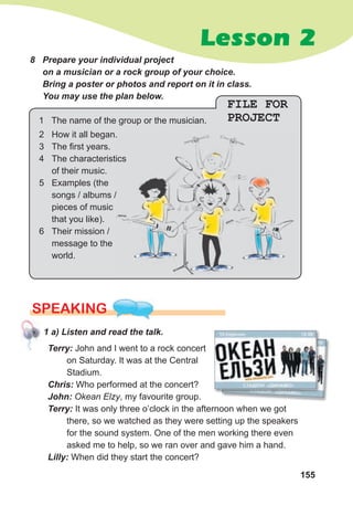 155
Lesson 2
8 Prepare your individual project
on a musician or a rock group of your choice.
Bring a poster or photos and report on it in class.
You may use the plan below.
SPEAKING
1 a) Listen and read the talk.
Terry: John and I went to a rock concert
on Saturday. It was at the Central
Stadium.
Chris: Who performed at the concert?
John: Okean Elzy, my favourite group.
Terry: It was only three o’clock in the afternoon when we got
there, so we watched as they were setting up the speakers
for the sound system. One of the men working there even
asked me to help, so we ran over and gave him a hand.
Lilly: When did they start the concert?
FILE FOR
PROJECT
1 The name of the group or the musician.
2 How it all began.
3 The first years.
4 The characteristics
of their music.
5 Examples (the
songs / albums /
pieces of music
that you like).
6 Their mission /
message to the
world.
 