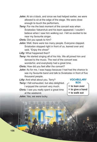 John: At six o’clock, and since we had helped earlier, we were
allowed to sit at the edge of the stage. We were close
enough to touch the performers.
Terry: For me the best moment of the concert was when
Sviatoslav Vakarchuk and his team appeared. I couldn’t
believe when I saw him walking out. I felt so excited to be
near my favourite singer.
Chris: Did you speak to him?
John: Well, there were too many people. Everyone clapped.
Sviatoslav stopped right in front of us, leaned over and
said, “Enjoy the show!”
Lilly: What happened then?
Terry: He started singing all of his hits. We all joined him and
danced to the music. The rest of the concert was
wonderful, and everybody had a great time.
Chris: How did you feel after the concert?
John: As for me, I was happy because I had had the chance to
see my favourite band and talk to Sviatoslav in front of five
thousand people.
Lilly: And what about you, Terry?
Terry: I felt exhausted, but also delighted.
I enjoyed the concert very much.
Chris: I see you really spent a great time
at the weekend.
John: Yes, we were lucky.
z to lean over
z to give a hand
z to walk out
VOCABULARY
BOX
156
 