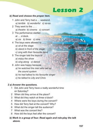 157
1 John and Terry had a … weekend.
a) terrible b) wonderful c) so-so
2 They went to the … .
a) theatre b) cinema c) concert
3 The performance started
at … o’clock.
a) six b) three c) nine
4 The boys were allowed to … .
a) sit at the stage
b) stand in front of the stage
c) sing with their favourite band
5 The singer told the boys to … .
a) enjoy the show
b) sing along c) dance
6 John was happy because … .
a) he watched the men who set up
the sound system
b) he had talked to his favourite singer
c) he talked to Lilly and Chris
b) Read and choose the proper item.
2 a) Answer the questions.
1 Did John and Terry have a really wonderful time
on Saturday?
2 When did they arrive at the place?
3 What did they watch at three o’clock?
4 Where were the boys during the concert?
5 How did Terry feel at the concert? Why?
6 What did the singer tell the audience?
7 What was the concert like?
8 How did the boys feel after the concert?
b) Work in a group of four. Read again and role-play the talk
above.
Lesson 2
 