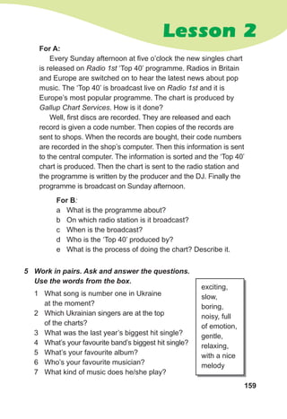 159
5 Work in pairs. Ask and answer the questions.
Use the words from the box.
1 What song is number one in Ukraine
at the moment?
2 Which Ukrainian singers are at the top
of the charts?
3 What was the last year’s biggest hit single?
4 What’s your favourite band’s biggest hit single?
5 What’s your favourite album?
6 Who’s your favourite musician?
7 What kind of music does he/she play?
exciting,
slow,
boring,
noisy, full
of emotion,
gentle,
relaxing,
with a nice
melody
For B:
a What is the programme about?
b On which radio station is it broadcast?
c When is the broadcast?
d Who is the ‘Top 40’ produced by?
e What is the process of doing the chart? Describe it.
For A:
Every Sunday afternoon at five o’clock the new singles chart
is released on Radio 1st ‘Top 40’ programme. Radios in Britain
and Europe are switched on to hear the latest news about pop
music. The ‘Top 40’ is broadcast live on Radio 1st and it is
Europe’s most popular programme. The chart is produced by
Gallup Chart Services. How is it done?
Well, first discs are recorded. They are released and each
record is given a code number. Then copies of the records are
sent to shops. When the records are bought, their code numbers
are recorded in the shop’s computer. Then this information is sent
to the central computer. The information is sorted and the ‘Top 40’
chart is produced. Then the chart is sent to the radio station and
the programme is written by the producer and the DJ. Finally the
programme is broadcast on Sunday afternoon.
Lesson 2
 