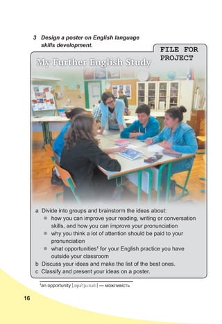 16
3 Design a poster on English language
skills development.
FILE FOR
PROJECT
My Further English Study
a Divide into groups and brainstorm the ideas about:
z
z how you can improve your reading, writing or conversation
skills, and how you can improve your pronunciation
z
z why you think a lot of attention should be paid to your
pronunciation
z
z what opportunities1
for your English practice you have
outside your classroom
b Discuss your ideas and make the list of the best ones.
c Classify and present your ideas on a poster.
1
an opportunity [0ApC9tju:nCtI] — можливість
 