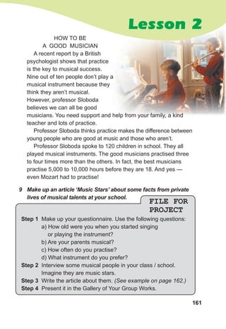 161
HOW TO BE
A GOOD MUSICIAN
A recent report by a British
psychologist shows that practice
is the key to musical success.
Nine out of ten people don’t play a
musical instrument because they
think they aren’t musical.
However, professor Sloboda
believes we can all be good
musicians. You need support and help from your family, a kind
teacher and lots of practice.
Professor Sloboda thinks practice makes the difference between
young people who are good at music and those who aren’t.
Professor Sloboda spoke to 120 children in school. They all
played musical instruments. The good musicians practised three
to four times more than the others. In fact, the best musicians
practise 5,000 to 10,000 hours before they are 18. And yes —
even Mozart had to practise!
9 Make up an article ‘Music Stars’ about some facts from private
lives of musical talents at your school.
FILE FOR
PROJECT
Step 1 Make up your questionnaire. Use the following questions:
a) How old were you when you started singing
or playing the instrument?
b) Are your parents musical?
c) How often do you practise?
d) What instrument do you prefer?
Step 2 Interview some musical people in your class / school.
Imagine they are music stars.
Step 3 Write the article about them. (See example on page 162.)
Step 4 Present it in the Gallery of Your Group Works.
Lesson 2
 