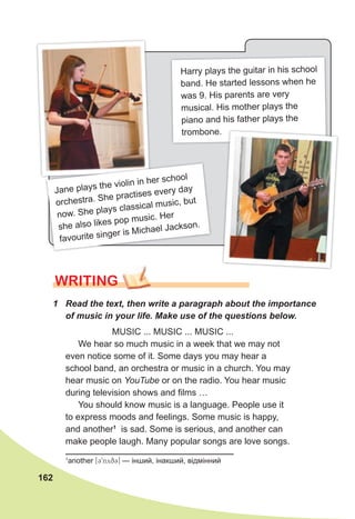 162
WRITING
1 Read the text, then write a paragraph about the importance
of music in your life. Make use of the questions below.
MUSIC ... MUSIC ... MUSIC ...
We hear so much music in a week that we may not
even notice some of it. Some days you may hear a
school band, an orchestra or music in a church. You may
hear music on YouTube or on the radio. You hear music
during television shows and films …
You should know music is a language. People use it
to express moods and feelings. Some music is happy,
and another1
is sad. Some is serious, and another can
make people laugh. Many popular songs are love songs.
1
another [39nyq3] — інший, інакший, відмінний
Harry plays the guitar in his school
band. He started lessons when he
was 9. His parents are very
musical. His mother plays the
piano and his father plays the
trombone.
Jane plays the violin in her school
orchestra. She practises every day
now. She plays classical music, but
she also likes pop music. Her
favourite singer is Michael Jackson.
 