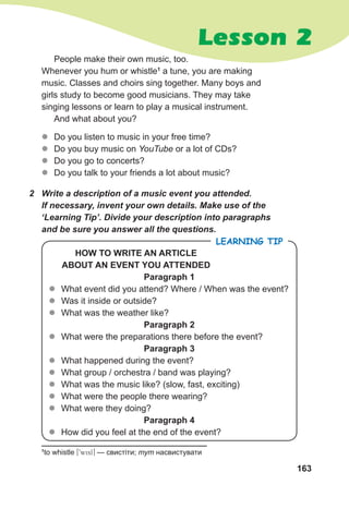 163
1
to whistle [9wisl] — свистіти; тут насвистувати
z
z Do you listen to music in your free time?
z
z Do you buy music on YouTube or a lot of CDs?
z
z Do you go to concerts?
z
z Do you talk to your friends a lot about music?
2 Write a description of a music event you attended.
If necessary, invent your own details. Make use of the
‘Learning Tip’. Divide your description into paragraphs
and be sure you answer all the questions.
HOW TO WRITE AN ARTICLE
ABOUT AN EVENT YOU ATTENDED
Paragraph 1
z
z What event did you attend? Where / When was the event?
z
z Was it inside or outside?
z
z What was the weather like?
Paragraph 2
z
z What were the preparations there before the event?
Paragraph 3
z
z What happened during the event?
z
z What group / orchestra / band was playing?
z
z What was the music like? (slow, fast, exciting)
z
z What were the people there wearing?
z
z What were they doing?
Paragraph 4
z
z How did you feel at the end of the event?
LEARNING TIP
People make their own music, too.
Whenever you hum or whistle1
a tune, you are making
music. Classes and choirs sing together. Many boys and
girls study to become good musicians. They may take
singing lessons or learn to play a musical instrument.
And what about you?
Lesson 2
 