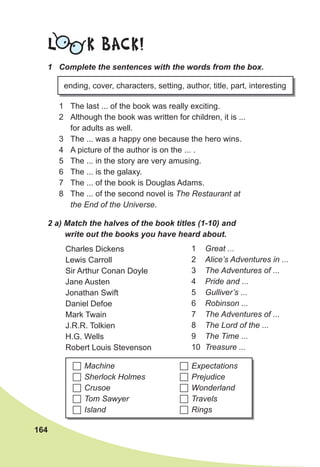164
L K BACK!
1 The last ... of the book was really exciting.
2 Although the book was written for children, it is ...
for adults as well.
3 The ... was a happy one because the hero wins.
4 A picture of the author is on the ... .
5 The ... in the story are very amusing.
6 The ... is the galaxy.
7 The ... of the book is Douglas Adams.
8 The ... of the second novel is The Restaurant at
the End of the Universe.
1 Complete the sentences with the words from the box.
ending, cover, characters, setting, author, title, part, interesting
2 а) Match the halves of the book titles (1-10) and
write out the books you have heard about.
Charles Dickens
Lewis Carroll
Sir Arthur Conan Doyle
Jane Austen
Jonathan Swift
Daniel Defoe
Mark Twain
J.R.R. Tolkien
H.G. Wells
Robert Louis Stevenson
1 Great ...
2 Alice’s Adventures in ...
3 The Adventures of ...
4 Pride and ...
5 Gulliver’s ...
6 Robinson ...
7 The Adventures of ...
8 The Lord of the ...
9 The Time ...
10 Treasure ...
 Machine
 Sherlock Holmes
 Crusoe
 Tom Sawyer
 Island
 Expectations
 Prejudice
 Wonderland
 Travels
 Rings
 
