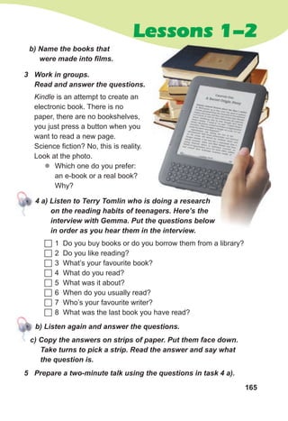 165
Lessons 1-2
b) Name the books that
were made into films.
3 Work in groups.
Read and answer the questions.
Kindle is an attempt to create an
electronic book. There is no
paper, there are no bookshelves,
you just press a button when you
want to read a new page.
Science fiction? No, this is reality.
Look at the photo.
z
z Which one do you prefer:
an e-book or a real book?
Why?
4 a) Listen to Terry Tomlin who is doing a research
on the reading habits of teenagers. Here’s the
interview with Gemma. Put the questions below
in order as you hear them in the interview.
 1 Do you buy books or do you borrow them from a library?
 2 Do you like reading?
 3 What’s your favourite book?
 4 What do you read?
 5 What was it about?
 6 When do you usually read?
 7 Who’s your favourite writer?
 8 What was the last book you have read?
b) Listen again and answer the questions.
c) Copy the answers on strips of paper. Put them face down.
Take turns to pick a strip. Read the answer and say what
the question is.
4 a) Listen to Terry Tomlin who is doing a research
on the reading habits of teenagers. Here’s the
interview with Gemma. Put the questions below
in order as you hear them in the interview.
5 Prepare a two-minute talk using the questions in task 4 a).
c) Copy the answers on strips of paper. Put them face down.
 