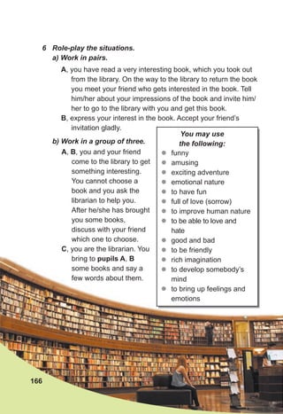 6 Role-play the situations.
a) Work in pairs.
A, B, you and your friend
come to the library to get
something interesting.
You cannot choose a
book and you ask the
librarian to help you.
After he/she has brought
you some books,
discuss with your friend
which one to choose.
C, you are the librarian. You
bring to pupils A, B
some books and say a
few words about them.
A, you have read a very interesting book, which you took out
from the library. On the way to the library to return the book
you meet your friend who gets interested in the book. Tell
him/her about your impressions of the book and invite him/
her to go to the library with you and get this book.
B, express your interest in the book. Accept your friend’s
invitation gladly.
b) Work in a group of three.
166
z
z funny
z
z amusing
z
z exciting adventure
z
z emotional nature
z
z to have fun
z
z full of love (sorrow)
z
z to improve human nature
z
z to be able to love and
hate
z
z good and bad
z
z to be friendly
z
z rich imagination
z
z to develop somebody’s
mind
z
z to bring up feelings and
emotions
You may use
the following:
 