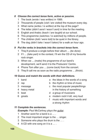 168
8 Choose the correct tense form, active or passive.
1 The book (wrote / was written) in 1989.
2 Thousands of people (visit / are visited) the museum every day.
3 What name (writes / is written) at the top of the page?
4 The letter (didn’t send / wasn’t sent) in time for the meeting.
5 English and Arabic (teach / are taught) at our school.
6 This programme (watches / is watched) by millions of people.
7 The children (told / were told) to be quiet in the library.
8 The dog (didn’t take / wasn’t taken) for a walk an hour ago.
9 Put the verbs in brackets into the correct tense form.
1 They’ll produce a single before their album ... (be done).
2 If I ... (take part) in the contest, I’ll win the CD of my favourite
rock singer.
3 When we ... (make) the programme of our band’s
development, we’ll send it to the Producers’ Centre.
4 Phone Tom after you ... (come back) from the concert.
5 They’ll call me as soon as the radio programme ... (finish).
11 Complete the sentences.
Example: Paul McCartney plays the guitar.
1 Another word for a band is a … .
2 The most important singer is the … singer.
3 Someone who plays the drum is the … .
4 A CD with one song on it is a … .
10 Guess and match the words with their definitions.
1 band
2 rap
3 message
4 heavy metal
5 beat
6 greats
a the ideas in the words of a song
b the rhythm or time of music
c the most popular people/things
in the history of something
d a group of musicians
e modern rock’n’roll, very loud
f music with important words and
a strong rhythm
 