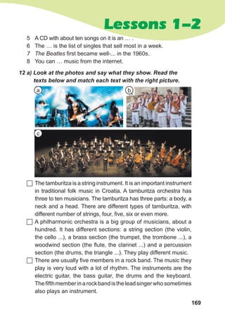 169
Lessons 1-2
12 a) Look at the photos and say what they show. Read the
texts below and match each text with the right picture.
 The tamburitza is a string instrument. It is an important instrument
in traditional folk music in Croatia. A tamburitza orchestra has
three to ten musicians. The tamburitza has three parts: a body, a
neck and a head. There are different types of tamburitza, with
different number of strings, four, five, six or even more.
 A philharmonic orchestra is a big group of musicians, about a
hundred. It has different sections: a string section (the violin,
the cello ...), a brass section (the trumpet, the trombone ...), a
woodwind section (the flute, the clarinet ...) and a percussion
section (the drums, the triangle ...). They play different music.
 There are usually five members in a rock band. The music they
play is very loud with a lot of rhythm. The instruments are the
electric guitar, the bass guitar, the drums and the keyboard.
Thefifthmemberinarockbandistheleadsingerwhosometimes
also plays an instrument.
5 A CD with about ten songs on it is an … .
6 The … is the list of singles that sell most in a week.
7 The Beatles first became well-... in the 1960s.
8 You can … music from the internet.
a
c
b
 