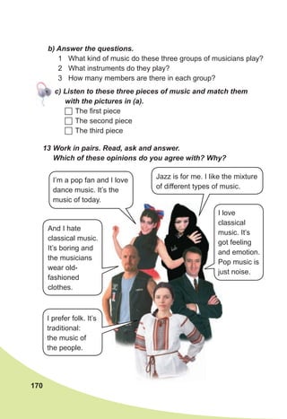 170
b) Answer the questions.
1 What kind of music do these three groups of musicians play?
2 What instruments do they play?
3 How many members are there in each group?
c) Listen to these three pieces of music and match them
with the pictures in (a).
 The first piece
 The second piece
 The third piece
13 Work in pairs. Read, ask and answer.
Which of these opinions do you agree with? Why?
Jazz is for me. I like the mixture
of different types of music.
I’m a pop fan and I love
dance music. It’s the
music of today.
I love
classical
music. It’s
got feeling
and emotion.
Pop music is
just noise.
And I hate
classical music.
It’s boring and
the musicians
wear old-
fashioned
clothes.
I prefer folk. It’s
traditional:
the music of
the people.
 