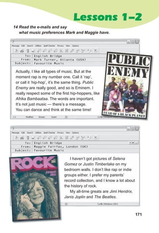 171
Lessons 1-2
14 Read the e-mails and say
what music preferences Mark and Maggie have.
Actually, I like all types of music. But at the
moment rap is my number one. Call it ‘rap’,
or call it ‘hip-hop’, it’s the same thing. Public
Enemy are really good, and so is Eminem. I
really respect some of the first hip-hoppers, like
Afrika Bambaataa. The words are important.
It’s not just music — there’s a message.
You can dance and think at the same time!
I haven’t got pictures of Selena
Gomez or Justin Timberlake on my
bedroom walls. I don’t like rap or indie
groups either. I prefer my parents’
record collection, and I know a lot about
the history of rock.
My all-time greats are Jimi Hendrix,
Janis Joplin and The Beatles.
To:
From:
Subject:
To:
From:
Subject:
English Bridge
Mark Turner, Atlanta (USA)
Favourite Music
English Bridge
Maggie Fairfax, London (UK)
Favourite Music
 