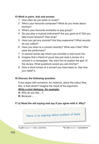 172
15 Work in pairs. Ask and answer.
1 How often do you listen to music?
2 Who’s your favourite composer? What do you know about
him/her?
3 What’s your favourite orchestra or pop group?
4 Do you play a musical instrument? Are you good at it? Did you
take music lessons? How long?
5 Have you got any records? Are they expensive? What records
do you collect?
6 Have you been to a concert recently? What was it like? Who
were the performers?
7 In several words say whom you consider a real music fan.
8 Imagine that a friend of yours has just read a review of a
concert in a newspaper. You want him to explain the gist1
of
the review. What questions would you ask him/her?
9 Give a short review of a concert you have been to. Say how
you rated2
it.
16 Discuss the following question.
If you argue with someone, for instance, about the colour they
like, is that clever? Imagine the result of the argument.
Write a mini dialogue, for example:
A: Why do you like ...?
B: Because ... .
17 a) Read the old saying and say if you agree with it. Why?
There is no arguing about matters of taste.
1
a gist [dzist] — суть, сутність 2
to rate [reit] — оцінювати
 