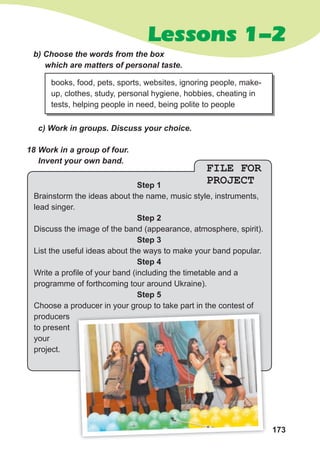 173
Lessons 1-2
FILE FOR
PROJECT
Step 1
Brainstorm the ideas about the name, music style, instruments,
lead singer.
Step 2
Discuss the image of the band (appearance, atmosphere, spirit).
Step 3
List the useful ideas about the ways to make your band popular.
Step 4
Write a profile of your band (including the timetable and a
programme of forthcoming tour around Ukraine).
Step 5
Choose a producer in your group to take part in the contest of
producers
to present
your
project.
18 Work in a group of four.
Invent your own band.
b) Choose the words from the box
which are matters of personal taste.
c) Work in groups. Discuss your choice.
books, food, pets, sports, websites, ignoring people, make-
up, clothes, study, personal hygiene, hobbies, cheating in
tests, helping people in need, being polite to people
Choose a producer in your group to take part in the contest of
 