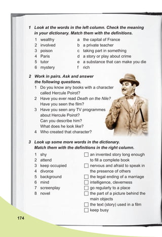 1 Look at the words in the left column. Check the meaning
in your dictionary. Match them with the definitions.
174
1 wealthy
2 involved
3 poison
4 Paris
5 tutor
6 mystery
a the capital of France
b a private teacher
c taking part in something
d a story or play about crime
e a substance that can make you die
f rich
3 Look up some more words in the dictionary.
Match them with the definitions in the right column.
1 shy
2 attend
3 keep occupied
4 divorce
5 background
6 mind
7 screenplay
8 novel
 an invented story long enough
to fill a complete book
 nervous and afraid to speak in
the presence of others
 the legal ending of a marriage
 intelligence, cleverness
 go regularly to a place
 the part of a picture behind the
main objects
 the text (story) used in a film
 keep busy
2 Work in pairs. Ask and answer
the following questions.
1 Do you know any books with a character
called Hercule Poirot?
2 Have you ever read Death on the Nile?
Have you seen the film?
3 Have you seen any TV programmes
about Hercule Poirot?
Can you describe him?
What does he look like?
4 Who created that character?
 