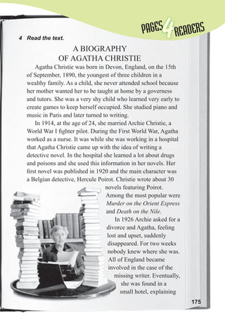 175
4 Read the text.
A BIOGRAPHY
OF AGATHA CHRISTIE
Agatha Christie was born in Devon, England, on the 15th
of September, 1890, the youngest of three children in a
wealthy family. As a child, she never attended school because
her mother wanted her to be taught at home by a governess
and tutors. She was a very shy child who learned very early to
create games to keep herself occupied. She studied piano and
music in Paris and later turned to writing.
In 1914, at the age of 24, she married Archie Christie, a
World War I ﬁghter pilot. During the First World War, Agatha
worked as a nurse. It was while she was working in a hospital
that Agatha Christie came up with the idea of writing a
detective novel. In the hospital she learned a lot about drugs
and poisons and she used this information in her novels. Her
ﬁrst novel was published in 1920 and the main character was
a Belgian detective, Hercule Poirot. Christie wrote about 30
novels featuring Poirot.
Among the most popular were
Murder on the Orient Express
and Death on the Nile.
In 1926 Archie asked for a
divorce and Agatha, feeling
lost and upset, suddenly
disappeared. For two weeks
nobody knew where she was.
All of England became
involved in the case of the
missing writer. Eventually,
she was found in a
small hotel, explaining
novels featuring Poirot.
Among the most popular were
Murder on the Orient Express
and Death on the Nile
In 1926 Archie asked for a
divorce and Agatha, feeling
lost and upset, suddenly
disappeared. For two weeks
nobody knew where she was.
All of England became
involved in the case of the
missing writer. Eventually,
PAGES
PAGES
4READERS
 