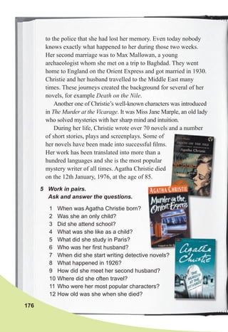 176
5 Work in pairs.
Ask and answer the questions.
to the police that she had lost her memory. Even today nobody
knows exactly what happened to her during those two weeks.
Her second marriage was to Max Mallowan, a young
archaeologist whom she met on a trip to Baghdad. They went
home to England on the Orient Express and got married in 1930.
Christie and her husband travelled to the Middle East many
times. These journeys created the background for several of her
novels, for example Death on the Nile.
Another one of Christie’s well-known characters was introduced
in The Murder at the Vicarage. It was Miss Jane Marple, an old lady
who solved mysteries with her sharp mind and intuition.
During her life, Christie wrote over 70 novels and a number
of short stories, plays and screenplays. Some of
her novels have been made into successful ﬁlms.
Her work has been translated into more than a
hundred languages and she is the most popular
mystery writer of all times. Agatha Christie died
on the 12th January, 1976, at the age of 85.
1 When was Agatha Christie born?
2 Was she an only child?
3 Did she attend school?
4 What was she like as a child?
5 What did she study in Paris?
6 Who was her first husband?
7 When did she start writing detective novels?
8 What happened in 1926?
9 How did she meet her second husband?
10 Where did she often travel?
11 Who were her most popular characters?
12 How old was she when she died?
 