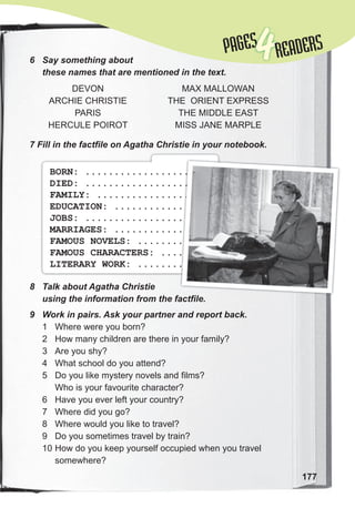 177
6 Say something about
these names that are mentioned in the text.
7 Fill in the factfile on Agatha Christie in your notebook.
DEVON
ARCHIE CHRISTIE
PARIS
HERCULE POIROT
MAX MALLOWAN
THE ORIENT EXPRESS
THE MIDDLE EAST
MISS JANE MARPLE
8 Talk about Agatha Christie
using the information from the factfile.
9 Work in pairs. Ask your partner and report back.
1 Where were you born?
2 How many children are there in your family?
3 Are you shy?
4 What school do you attend?
5 Do you like mystery novels and films?
Who is your favourite character?
6 Have you ever left your country?
7 Where did you go?
8 Where would you like to travel?
9 Do you sometimes travel by train?
10 How do you keep yourself occupied when you travel
somewhere?
BORN: ....................
DIED: ....................
FAMILY: ..................
EDUCATION: ...............
JOBS: ....................
MARRIAGES: ...............
FAMOUS NOVELS: ...........
FAMOUS CHARACTERS: .......
LITERARY WORK: ...........
using the information from the factfile.
....................
....................
..................
...............
....................
...............
...........
.......
...........
PAGES
PAGES
4READERS
 