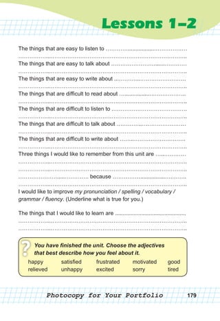 Photocopy for Your Portfolio
You have finished the unit. Choose the adjective
that best describe how you feel about it.
?happy
relieved
satisfied
unhappy
frustrated
excited
motivated
sorry
good
tired
179
Lessons 1-2
The things that are easy to listen to ………….................………………
……………...………………………………………………………………..
The things that are easy to talk about ……………………......…………
……………...………………………………………………………………..
The things that are easy to write about ...………...…………………….
……………...………………………………………………………………..
The things that are difficult to read about …................………………..
……………...………………………………………………………………..
The things that are difficult to listen to .………………………………….
……………...………………………………………………………………..
The things that are difficult to talk about …………..……………………
……………...………………………………………………………………..
The things that are difficult to write about ……..……………………….
……………...………………………………………………………………..
Three things I would like to remember from this unit are …..…………
……………...………………………………………………………………..
……………...………………………………………………………………..
………………….....…………. because ……………................….……..
……………...………………………………………………………………..
I would like to improve my pronunciation / spelling / vocabulary /
grammar / fluency. (Underline what is true for you.)
The things that I would like to learn are ..............................................
……………...………………………………………………………………..
……………...………………………………………………………………..
You have finished the unit. Choose the adjectives
that best describe how you feel about it.
?happy
relieved
satisfied
unhappy
frustrated
excited
motivated
sorry
good
tired
 