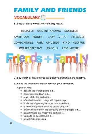 18
FAMILY AND FRIENDS
VOCABULARY
1 Look at these words. What do they mean?
18
2 Say which of these words are positive and which are negative.
3 Fill in the definitions below. Write in your notebook.
A person who
z
z doesn’t like working hard is l…
z
z never lets you down is r…
z
z always tells the truth is h...
z
z often believes bad things will happen is p...
z
z is always happy to give more than usual is h…
z
z is never happy with what he or she gets is c...
z
z always likes to be in the company of other people is s…
z
z usually treats everybody the same is f…
z
z wants to be successful is a…
z
z usually tells jokes is a…
OVERPROTECTIVE JEALOUS PESSIMISTIC
AMBITIOUS HONEST LAZY STRICT FRIENDLY
COMPLAINING AMUSING
FAIR KIND HELPFUL
RELIABLE SOCIABLE
UNDERSTANDING
 